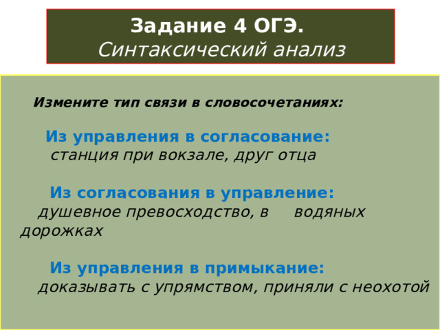 Задание 4 ОГЭ.   Синтаксический анализ   Измените тип связи в словосочетаниях:    Из управления в согласование:  станция при вокзале, друг отца    Из согласования в управление:  душевное превосходство, в водяных дорожках    Из управления в примыкание:  доказывать с упрямством, приняли с неохотой   