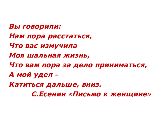 Вы говорили: Нам пора расстаться, Что вас измучила Моя шальная жизнь, Что вам пора за дело приниматься, А мой удел – Катиться дальше, вниз.  С.Есенин «Письмо к женщине»  