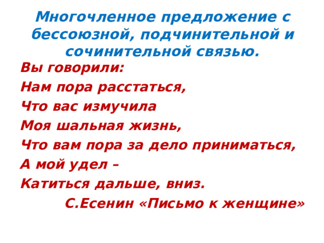  Многочленное предложение с бессоюзной, подчинительной и сочинительной связью.   Вы говорили: Нам пора расстаться, Что вас измучила Моя шальная жизнь, Что вам пора за дело приниматься, А мой удел – Катиться дальше, вниз.  С.Есенин «Письмо к женщине»  