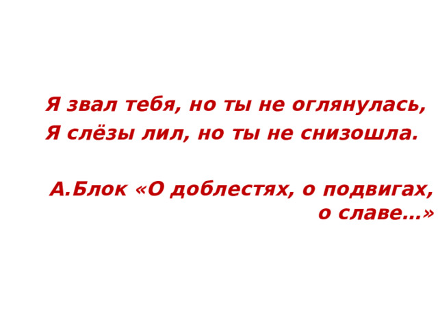 Я звал тебя, но ты не оглянулась, Я слёзы лил, но ты не снизошла.  А.Блок «О доблестях, о подвигах, о славе…»  