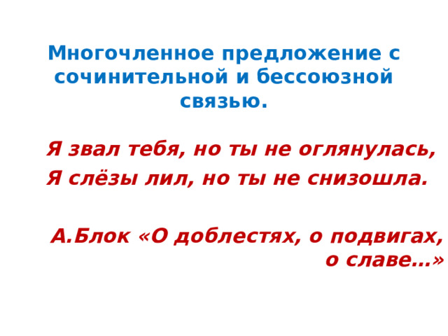   Многочленное предложение с сочинительной и бессоюзной связью.   Я звал тебя, но ты не оглянулась, Я слёзы лил, но ты не снизошла.  А.Блок «О доблестях, о подвигах, о славе…»  