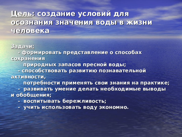 Цель : создание условий для осознания значения воды в жизни человека   Задачи:  - формировать представление о способах сохранения  природных запасов пресной воды;  - способствовать развитию познавательной активности,  потребности применять свои знания на практике;  - развивать умение делать необходимые выводы и обобщения;  - воспитывать бережливость;  - учить использовать воду экономно.   