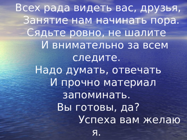 Всех рада видеть вас, друзья,  Занятие нам начинать пора.  Сядьте ровно, не шалите    И внимательно за всем следите.  Надо думать, отвечать   И прочно материал запоминать.  Вы готовы, да?  Успеха вам желаю я.  