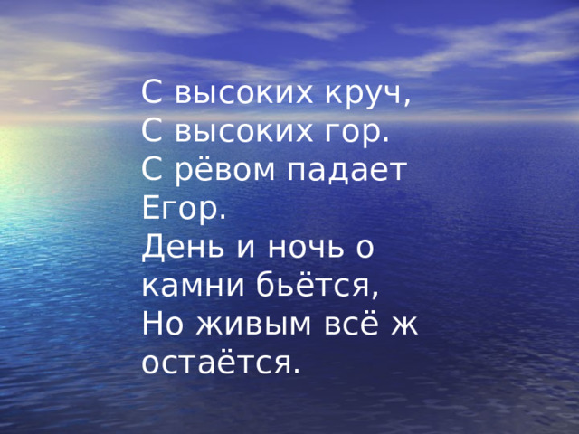 С высоких круч, С высоких гор. С рёвом падает Егор. День и ночь о камни бьётся, Но живым всё ж остаётся. 