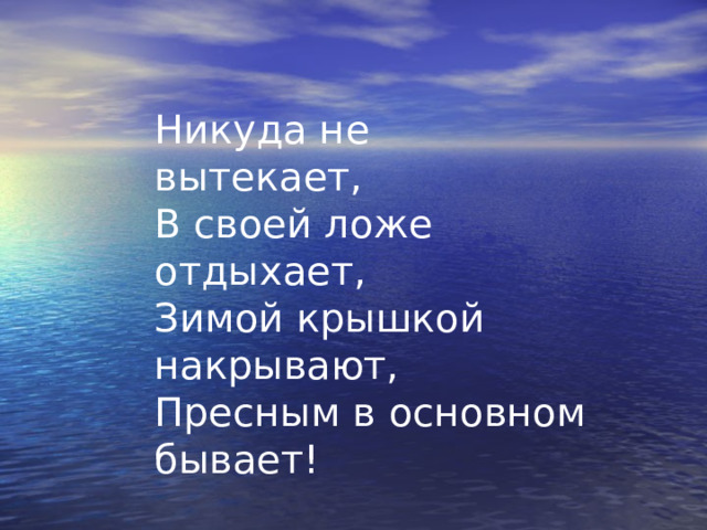 Никуда не вытекает, В своей ложе отдыхает, Зимой крышкой накрывают, Пресным в основном бывает! 