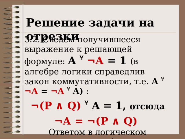 Решение задачи на отрезки 3.2. Сведем получившееся выражение к решающей формуле: А   ¬А = 1 (в алгебре логики справедлив закон коммутативности, т.е. А   ¬А = ¬А  А)  : ¬(P ∧ Q)  A = 1, отсюда ¬А = ¬(P ∧ Q) Ответом в логическом уравнении будет: А = P ∧ Q.  