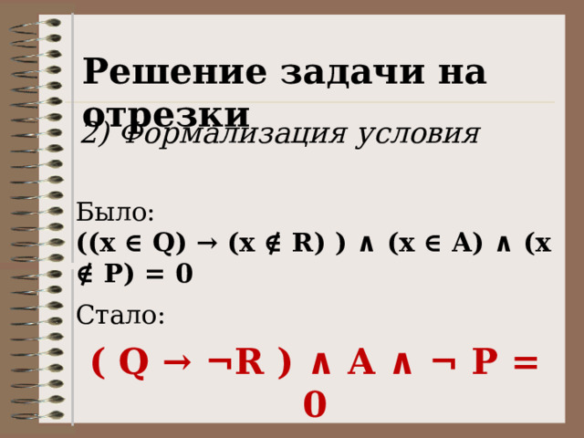 Решение задачи на отрезки 2) Формализация условия Было: ((x ∈ Q) → (x ∉ R) ) ∧ (x ∈ A) ∧ (x ∉ P) = 0 Стало: ( Q → ¬R ) ∧ A ∧ ¬ P = 0 