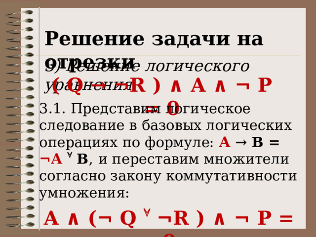 Решение задачи на отрезки 3) Решение логического уравнения ( Q → ¬R ) ∧ A ∧ ¬ P = 0 3.1. Представим логическое следование в базовых логических операциях по формуле: А  → В = ¬А   В ,  и переставим множители согласно закону коммутативности умножения: A ∧ (¬ Q  ¬R ) ∧ ¬ P = 0 