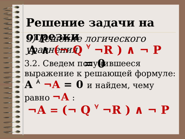 Решение задачи на отрезки 3) Решение логического уравнения A ∧ ( ¬ Q  ¬R ) ∧ ¬ P = 0 3.2. Сведем получившееся выражение к решающей формуле: А   ¬А = 0 и  найдем, чему равно ¬А  : ¬А = (¬ Q  ¬R ) ∧ ¬ P 