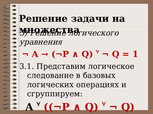 Решение задачи на множества 3) Решение логического уравнения ¬ A → (¬P ∧ Q)  ¬ Q = 1 3.1. Представим логическое следование в базовых логических операциях и сгруппируем: A  ((¬P ∧ Q)  ¬ Q) = 1 