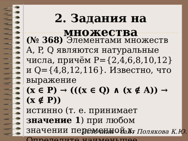 2. Задания на множества (№ 368) Элементами множеств А, P, Q являются натуральные числа, причём P={2,4,6,8,10,12} и Q={4,8,12,116}. Известно, что выражение  (x ∈ P) → (((x ∈ Q) ∧ (x ∉ A)) → (x ∉ P)) истинно (т. е. принимает значение 1 ) при любом значении переменной х. Определите наименьшее возможное значение суммы элементов множества A.  Источник - сайт Полякова К.Ю. 