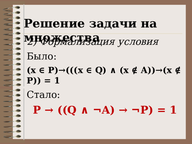 Решение задачи на множества 2) Формализация условия Было: (x ∈ P)→(((x ∈ Q) ∧ (x ∉ A))→(x ∉ P)) = 1 Стало: P → ((Q ∧ ¬ A) → ¬ P) = 1 