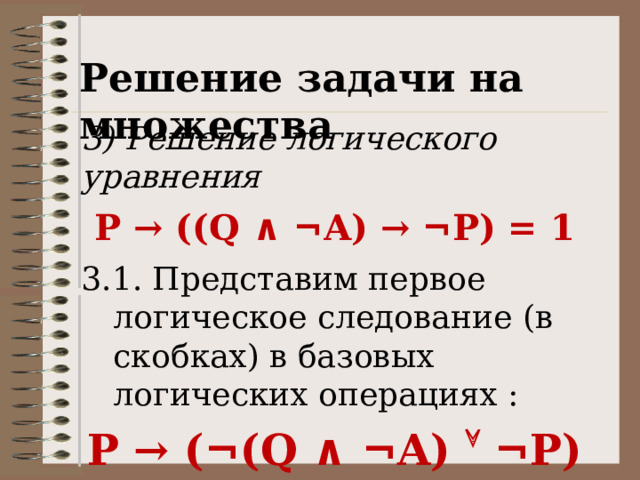 Решение задачи на множества 3) Решение логического уравнения P → ((Q ∧ ¬ A) → ¬ P) = 1 3.1. Представим первое логическое следование (в скобках) в базовых логических операциях : P → ( ¬ (Q ∧ ¬ A)   ¬ P) = 1 