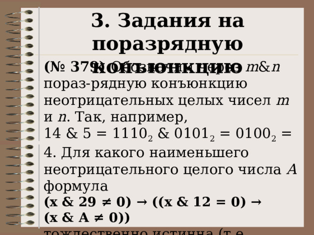 3. Задания на поразрядную конъюнкцию (№ 379) Обозначим через m & n пораз-рядную конъюнкцию неотрицательных целых чисел m и n . Так, например, 14 & 5 = 1110 2  & 0101 2  = 0100 2  = 4. Для какого наименьшего неотрицательного целого числа А формула  (x & 29 ≠ 0) → ((x & 12 = 0) → (x & А ≠ 0)) тождественно истинна (т.е. принимает значение 1 при любом неотрицательном целом значении переменной х)? 