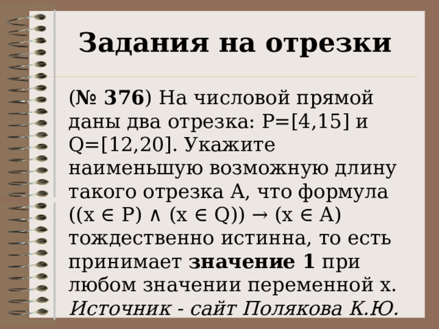 Задания на отрезки ( № 376 ) На числовой прямой даны два отрезка: P=[4,15] и Q=[12,20]. Укажите наименьшую возможную длину такого отрезка A, что формула  ((x ∈ P) ∧ (x ∈ Q)) → (x ∈ A) тождественно истинна, то есть принимает значение 1 при любом значении переменной х. Источник - сайт Полякова К.Ю. 