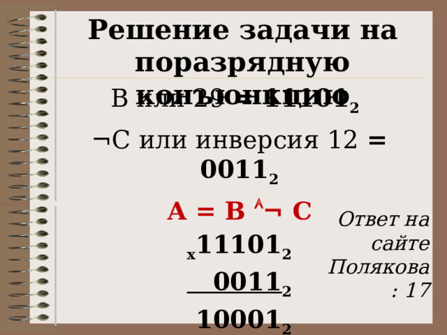 Решение задачи на поразрядную конъюнкцию В или 29 = 11101 2   ¬С или инверсия 12 = 0011 2 А = В  ¬ С х 11101 2  0011 2  10001 2 А = 1 0001 2 = 17  Ответ на сайте Полякова: 17 27 