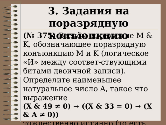 3. Задания на поразрядную конъюнкцию (№ 375) Введём выражение M & K, обозначающее поразрядную конъюнкцию M и K (логическое «И» между соответ-ствующими битами двоичной записи). Определите наименьшее натуральное число A, такое что выражение  (X & 49 ≠ 0) → ((X & 33 = 0) → (X & A ≠ 0)) тождественно истинно (то есть принимает значение 1 при любом натуральном значении переменной X)? 