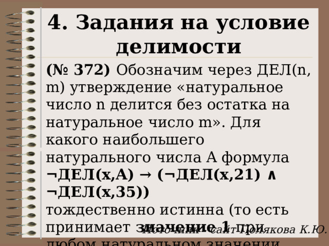 4. Задания на условие делимости (№ 372) Обозначим через ДЕЛ(n, m) утверждение «натуральное число n делится без остатка на натуральное число m». Для какого наибольшего натурального числа А формула  ¬ДЕЛ(x,А) → (¬ДЕЛ(x,21) ∧ ¬ДЕЛ(x,35)) тождественно истинна (то есть принимает значение 1 при любом натуральном значении переменной х)? Источник - сайт Полякова К.Ю. 