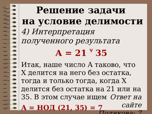 Решение задачи на условие делимости 4) Интерпретация полученного результата А = 21  35 Итак, наше число А таково, что Х делится на него без остатка, тогда и только тогда, когда Х делится без остатка на 21 или на 35. В этом случае ищем А = НОД (21, 35) = 7 Ответ на сайте Полякова: 7 