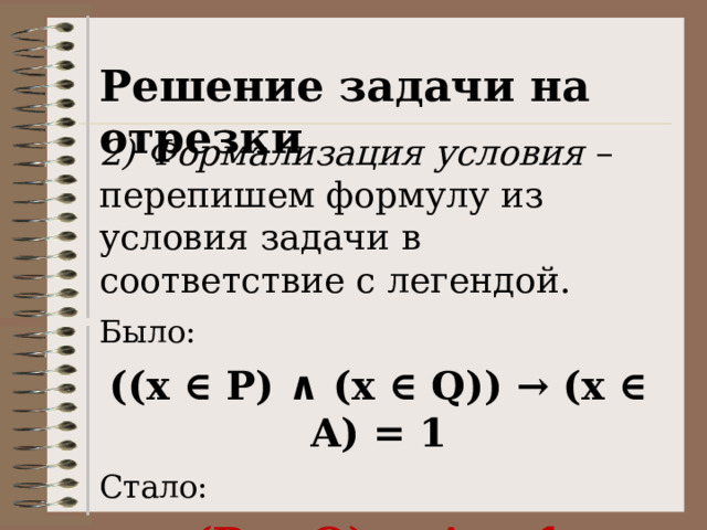 Решение задачи на отрезки 2)  Формализация условия – перепишем формулу из условия задачи в соответствие с легендой. Было: ((x ∈ P) ∧ (x ∈ Q)) → (x ∈ A) = 1 Стало: (P ∧ Q) → A = 1 