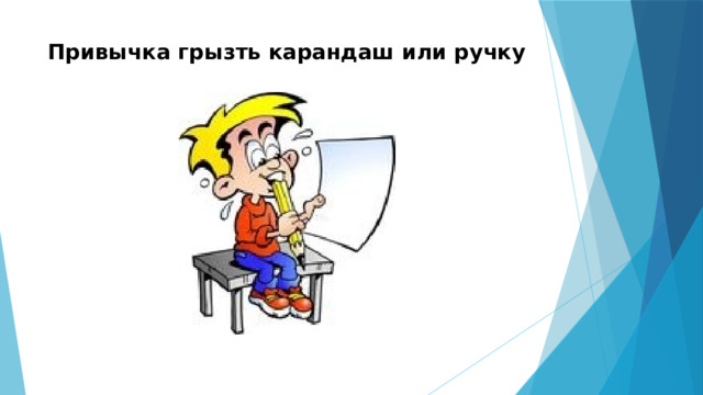 Привычка грызть карандаш или ручку   Воспитатель СВГ№2 Давыдова Л.А  Привычка грызть карандаш или ручку -Очень вредная привычка, при этом многие ее обладатели даже не сразу понимают, что речь идет о них. Специалисты называют данную вредную привычку болезнью школьника. Более того, предмет, который вы предпочитаете грызть, не являются стерильными, на них содержатся масса микробов, поэтому каждый раз, когда захотите потащить тот или иной предмет в рот, задумайтесь, сколько вреда он может доставить вашим зубам.  