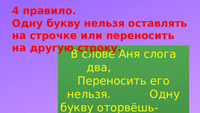 4 правило.  Одну букву нельзя оставлять на строчке или переносить на другую строку. В слове Аня слога два, Переносить его нельзя. Одну букву оторвёшь- И в ловушку попадешь . 