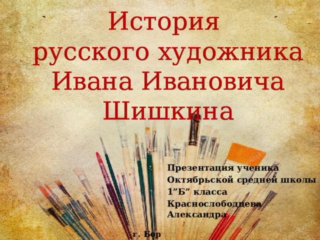 История  русского художника  Ивана Ивановича Шишкина Презентация ученика Октябрьской средней школы 1”Б” класса Краснослободцева Александра г. Бор 2019 г. 