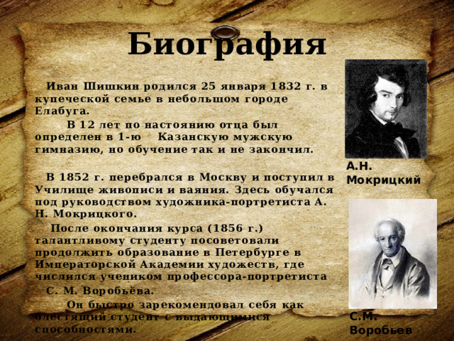 Биография Иван Шишкин родился 25 января 1832 г. в купеческой семье в небольшом городе Елабуга.  В 12 лет по настоянию отца был определен в 1-ю Казанскую мужскую гимназию, но обучение так и не закончил.  В 1852 г. перебрался в Москву и поступил в Училище живописи и ваяния. Здесь обучался под руководством художника-портретиста А. Н. Мокрицкого.  После окончания курса (1856 г.) талантливому студенту посоветовали продолжить образование в Петербурге в Императорской Академии художеств, где числился учеником профессора-портретиста С. М. Воробьёва.  Он быстро зарекомендовал себя как блестящий студент с выдающимися способностями. А.Н. Мокрицкий С.М. Воробьев 