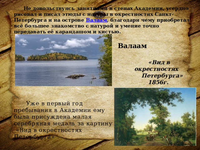   Не довольствуясь занятиями в стенах Академии, усердно рисовал и писал этюды с натуры в окрестностях Санкт-Петербурга и на острове  Валаам , благодаря чему приобретал всё большее знакомство с натурой и умение точно передавать её карандашом и кистью.    Валаам «Вид в окрестностях Петербурга» 1856г.  Уже в первый год пребывания в Академии ему была присуждена малая серебряная медаль за картину  «Вид в окрестностях Петербурга»   