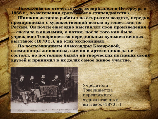  Затосковав по отечеству, он возвратился в Петербург в 1866 г., до истечения срока своего стипендиатства.  Шишкин активно работал на открытом воздухе, нередко предпринимал с художественной целью путешествия по России. Он почти ежегодно выставлял свои произведения — сначала в академии, а потом, после того как было учреждено Товарищество передвижных художественных выставок (1870 г.), на этих экспозициях.    По воспоминаниям Александры Комаровой, племянницы живописца, сам он в артели никогда не состоял, но постоянно бывал на творческих пятницах своих друзей и принимал в их делах самое живое участие.    Учредители Товарищества передвижных художественных выставок (1870 г.) 