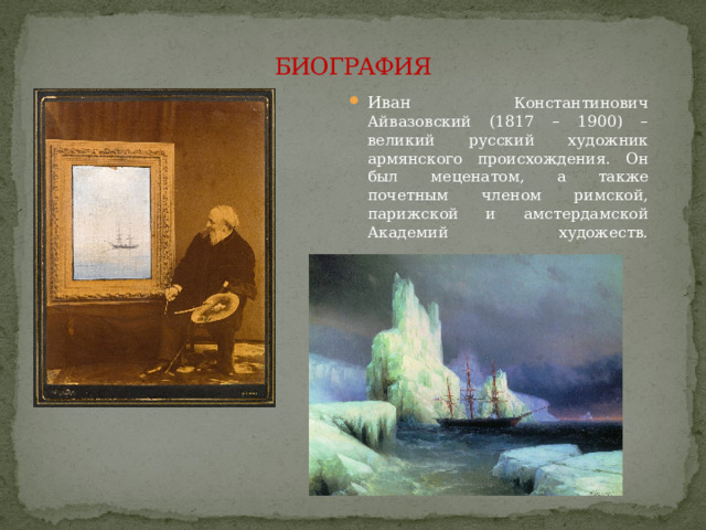БИОГРАФИЯ Иван Константинович Айвазовский (1817 – 1900) – великий русский художник армянского происхождения. Он был меценатом, а также почетным членом римской, парижской и амстердамской Академий художеств.    