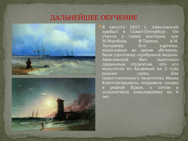 ДАЛЬНЕЙШЕЕ ОБУЧЕНИЕ В августе 1833 г. Айвазовский прибыл в Санкт-Петербург. Он учился у таких мастеров, как М.Воробьев, Ф.Таннер, А.И. Зауервейд. Его картины, написанные во время обучения, были удостоены серебряной медали. Айвазовский был настолько одаренным студентом, что его выпустили из Академии на 2 года раньше срока. Для самостоятельного творчества Ивана Константиновича отправили сперва в родной Крым, а потом в заграничную командировку на 6 лет.    