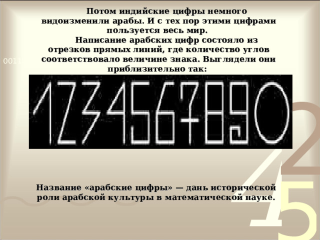 Потом индийские цифры немного видоизменили арабы. И с тех пор этими цифрами пользуется весь мир. Написание арабских цифр состояло из отрезков прямых линий, где количество углов соответствовало величине знака. Выглядели они приблизительно так: Название «арабские цифры» — дань исторической роли арабской культуры в математической науке. 