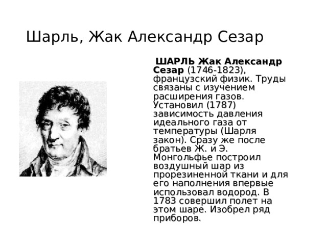 Шарль, Жак Александр Сезар  ШАРЛЬ Жак Александр Сезар (1746-1823), французский физик. Труды связаны с изучением расширения газов. Установил (1787) зависимость давления идеального газа от температуры (Шарля закон). Сразу же после братьев Ж. и Э. Монгольфье построил воздушный шар из прорезиненной ткани и для его наполнения впервые использовал водород. В 1783 совершил полет на этом шаре. Изобрел ряд приборов. 