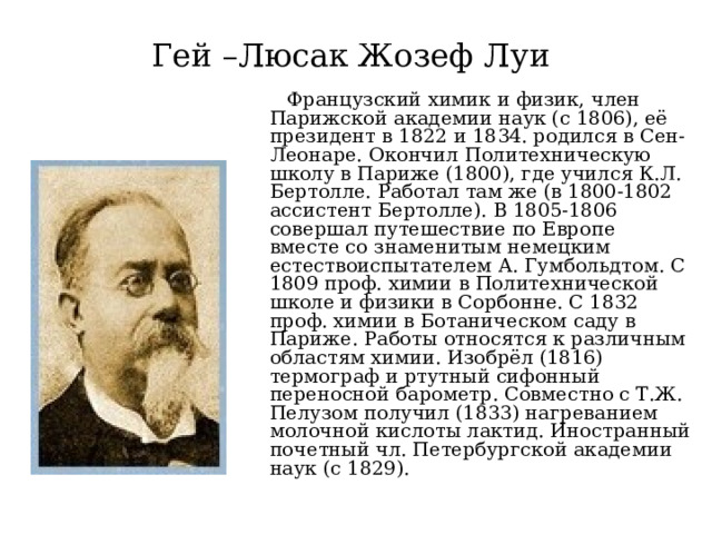 Гей –Люсак Жозеф Луи   Французский химик и физик, член Парижской академии наук (с 1806), её президент в 1822 и 1834. родился в Сен-Леонаре. Окончил Политехническую школу в Париже (1800), где учился К.Л. Бертолле. Работал там же (в 1800-1802 ассистент Бертолле). В 1805-1806 совершал путешествие по Европе вместе со знаменитым немецким естествоиспытателем А. Гумбольдтом. С 1809 проф. химии в Политехнической школе и физики в Сорбонне. С 1832 проф. химии в Ботаническом саду в Париже. Работы относятся к различным областям химии. Изобрёл (1816) термограф и ртутный сифонный переносной барометр. Совместно с Т.Ж. Пелузом получил (1833) нагреванием молочной кислоты лактид. Иностранный почетный чл. Петербургской академии наук (с 1829).  