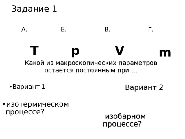 Задание 1   А. Г. Б. В. V Т p m Какой из макроскопических параметров остается постоянным при  … Вариант 1  Вариант 1  изотермическом процессе? Вариант 2 Вариант 2   изобарном процессе? 