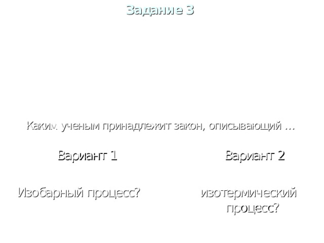 Задание 3   В. А. Бойль, Мариотт Менделеев, Клапейрон Г. Б. Шарль Гей- Люссак Каким ученым принадлежит закон, описывающий  … Вариант 1 Вариант 1  Изобарный процесс? Вариант 2 Вариант 2   изотермический процесс?   