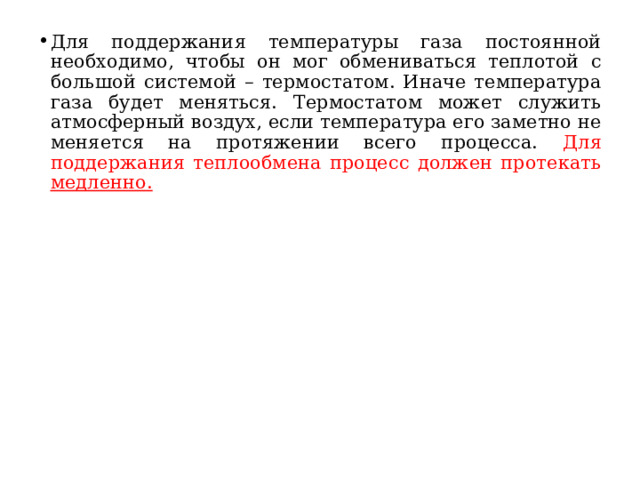 Для поддержания температуры газа постоянной необходимо, чтобы он мог обмениваться теплотой с большой системой – термостатом. Иначе температура газа будет меняться. Термостатом может служить атмосферный воздух, если температура его заметно не меняется на протяжении всего процесса. Для поддержания теплообмена процесс должен протекать медленно.  