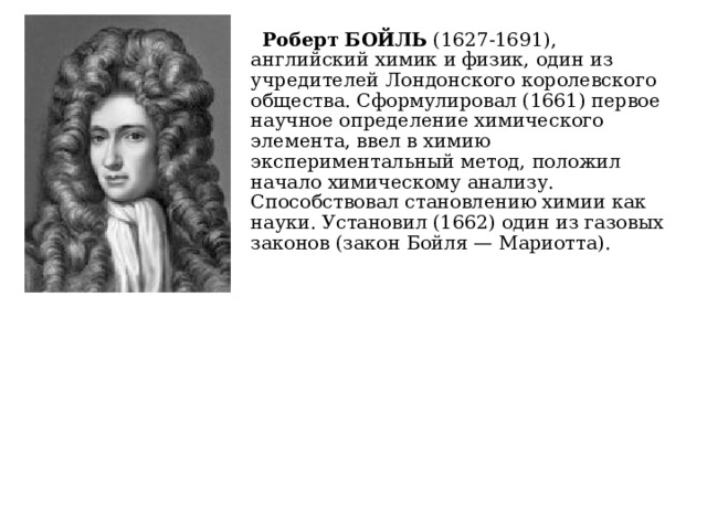  Роберт БОЙЛЬ (1627-1691), английский химик и физик, один из учредителей Лондонского королевского общества. Сформулировал (1661) первое научное определение химического элемента, ввел в химию экспериментальный метод, положил начало химическому анализу. Способствовал становлению химии как науки. Установил (1662) один из газовых законов (закон Бойля — Мариотта). 