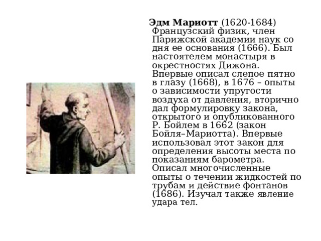  Эдм Мариотт (1620-1684) Французский физик, член Парижской академии наук со дня ее основания (1666). Был настоятелем монастыря в окрестностях Дижона. Впервые описал слепое пятно в глазу (1668), в 1676 – опыты о зависимости упругости воздуха от давления, вторично дал формулировку закона, открытого и опубликованного Р. Бойлем в 1662 (закон Бойля–Мариотта). Впервые использовал этот закон для определения высоты места по показаниям барометра. Описал многочисленные опыты о течении жидкостей по трубам и действие фонтанов (1686). Изучал также явление удара тел. 