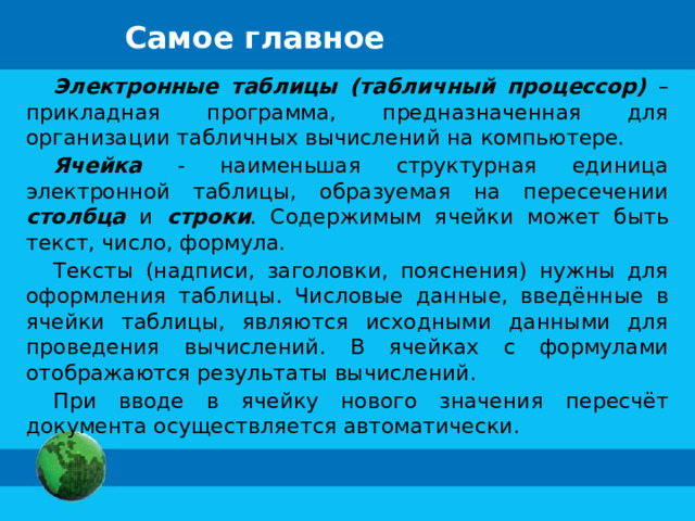 Самое главное Электронные таблицы (табличный процессор) – прикладная программа, предназначенная для организации табличных вычислений на компьютере. Ячейка - наименьшая структурная единица электронной таблицы, образуемая на пересечении столбца и строки . Содержимым ячейки может быть текст, число, формула. Тексты (надписи, заголовки, пояснения) нужны для оформления таблицы. Числовые данные, введённые в ячейки таблицы, являются исходными данными для проведения вычислений. В ячейках с формулами отображаются результаты вычислений. При вводе в ячейку нового значения пересчёт документа осуществляется автоматически. 