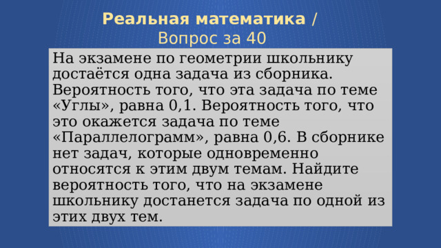 Реальная математика /  Вопрос за 40 На экзамене по геометрии школьнику достаётся одна задача из сборника. Вероятность того, что эта задача по теме «Углы», равна 0,1. Вероятность того, что это окажется задача по теме «Параллелограмм», равна 0,6. В сборнике нет задач, которые одновременно относятся к этим двум темам. Найдите вероятность того, что на экзамене школьнику достанется задача по одной из этих двух тем. Узнать ответ 7 