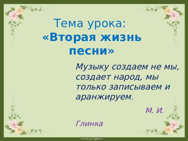 Тема урока: «Вторая жизнь песни» Музыку создаем не мы, создает народ, мы только записываем и аранжируем .  М. И. Глинка 