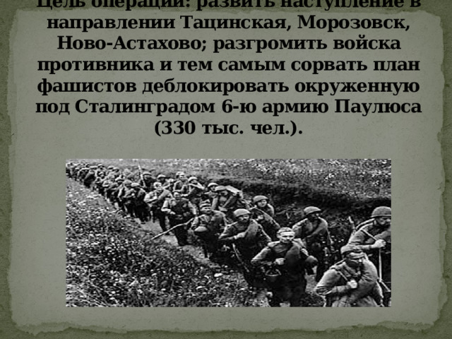 Цель операции: развить наступление в направлении Тацинская, Морозовск, Ново-Астахово; разгромить войска противника и тем самым сорвать план фашистов деблокировать окруженную под Сталинградом 6-ю армию Паулюса (330 тыс. чел.). 