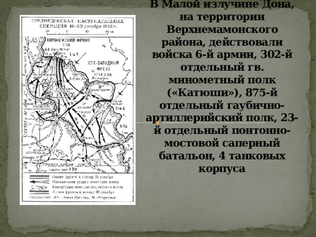 В Малой излучине Дона, на территории Верхнемамонского района, действовали войска 6-й армии, 302-й отдельный гв. минометный полк («Катюши»), 875-й отдельный гаубично-артиллерийский полк, 23-й отдельный понтонно-мостовой саперный батальон, 4 танковых корпуса 