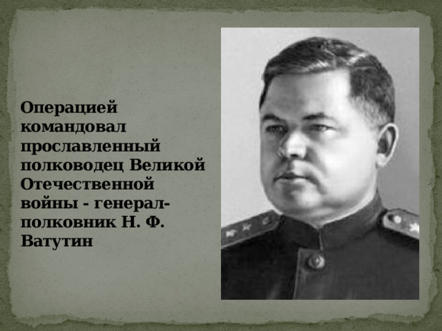 Операцией командовал прославленный полководец Великой Отечественной войны - генерал-полковник Н. Ф. Ватутин 