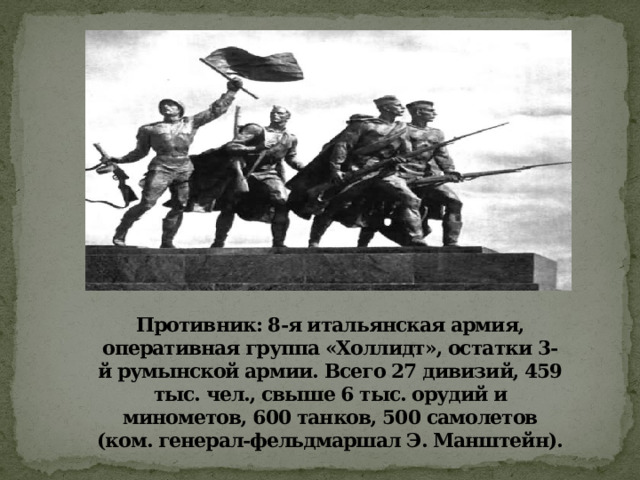 Противник: 8-я итальянская армия, оперативная группа «Холлидт», остатки 3-й румынской армии. Всего 27 дивизий, 459 тыс. чел., свыше 6 тыс. орудий и минометов, 600 танков, 500 самолетов (ком. генерал-фельдмаршал Э. Манштейн). 