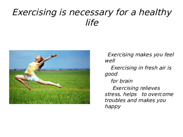 Exercising is necessary for a healthy life  Exercising makes you feel well  Exercising in fresh air is good  for brain  Exercising relieves stress, helps to overcome troubles and makes you happy 