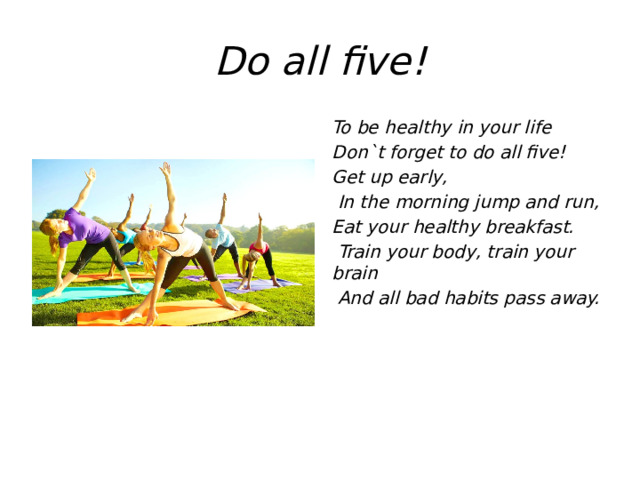 Do all five! To be healthy in your life Don`t forget to do all five! Get up early,  In the morning jump and run, Eat your healthy breakfast.  Train your body, train your brain  And all bad habits pass away.  