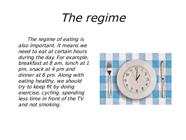 The regime  The regime of eating is also important. It means we need to eat at certain hours during the day. For example, breakfast at 8 am, lunch at 1 pm, snack at 4 pm and dinner at 6 pm. Along with eating healthy, we should try to keep fit by doing exercise, cycling, spending less time in front of the TV and not smoking. 